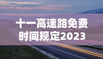 十一高速路免费时间规定2023：十一高速路免费时间规定2021最新