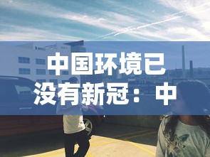 中国环境已没有新冠：中国环境已没有新冠了吗