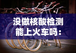 没做核酸检测能上火车吗：没做核酸检测能上火车吗现在