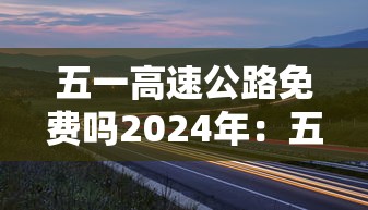 五一高速公路免费吗2024年：五一高速公路免费吗2024年限行吗