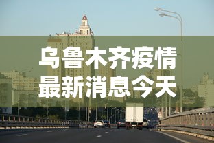 乌鲁木齐疫情最新消息今天（乌鲁木齐官方最新消息发布）