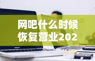 网吧什么时候恢复营业2020（网吧几点关门下班）