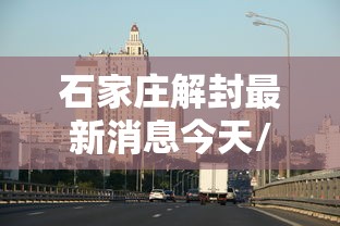 石家庄解封最新消息今天/石家庄已经解封了吗
