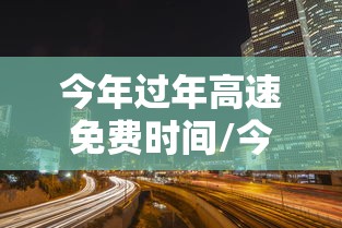 今年过年高速免费时间/今年过年高速几时免费