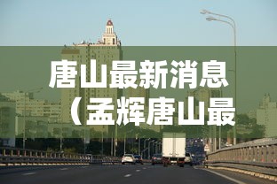 唐山最新消息(孟辉唐山最新消息) 唐山最新消息(孟辉唐山最新消息)