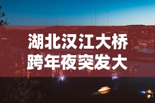 湖北汉江大桥跨年夜突发大火(武汉汉江特大桥) 湖北汉江大桥跨年夜突发大火(武汉汉江特大桥)
