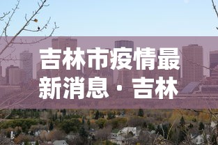 吉林市疫情最新消息 · 吉林市发布最新预警 吉林市疫情最新消息 · 吉林市发布最新预警