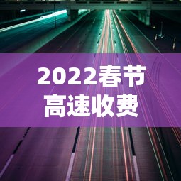 2022春节高速收费免费时间 · 2022春节高速收费免费时间是几点