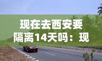 现在去西安要隔离14天吗：现在去西安合适吗