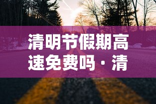 清明节假期高速免费吗 · 清明节高速公路是否免费 清明节假期高速免费吗 · 清明节高速公路是否免费