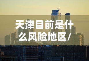 天津目前是什么风险地区/天津现在 天津目前是什么风险地区/天津现在