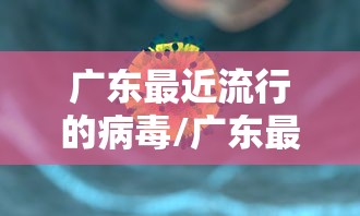 广东最近流行的病毒/广东最近流行病毒感染的症状和表现