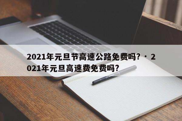 2021年元旦节高速公路免费吗? · 2021年元旦高速费免费吗?