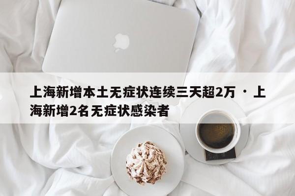 上海新增本土无症状连续三天超2万 · 上海新增2名无症状感染者