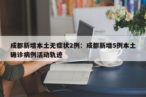 成都新增本土无症状2例:成都新增5例本土确诊病例活动轨迹