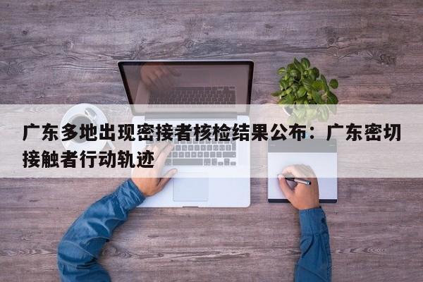 广东多地出现密接者核检结果公布:广东密切接触者行动轨迹