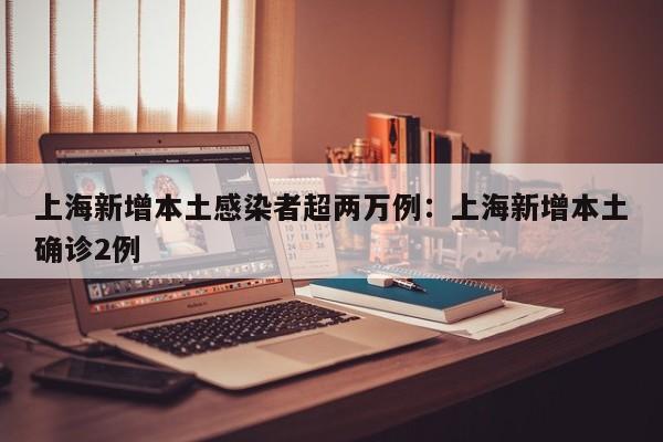 上海新增本土感染者超两万例:上海新增本土确诊2例