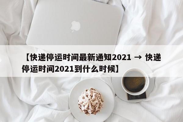 【快递停运时间最新通知2021 → 快递停运时间2021到什么时候】
