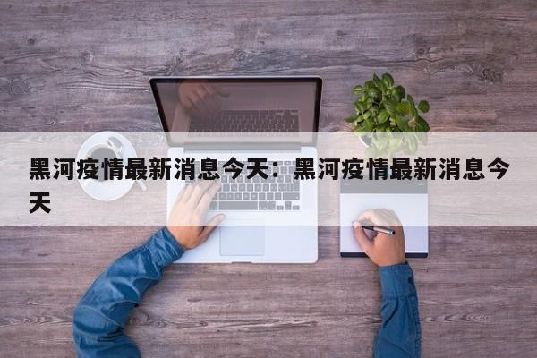 黑河疫情最新消息今天:黑河疫情最新消息今天