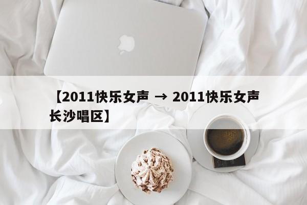 【2011快乐女声 → 2011快乐女声长沙唱区】
