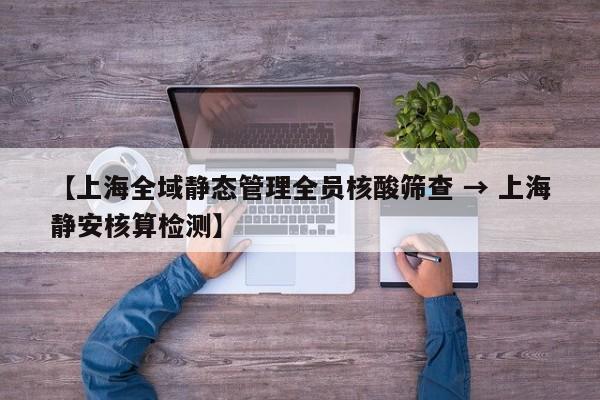 【上海全域静态管理全员核酸筛查 → 上海静安核算检测】