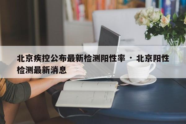 北京疾控公布最新检测阳性率 · 北京阳性检测最新消息