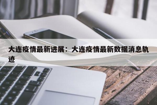 大连疫情最新进展:大连疫情最新数据消息轨迹
