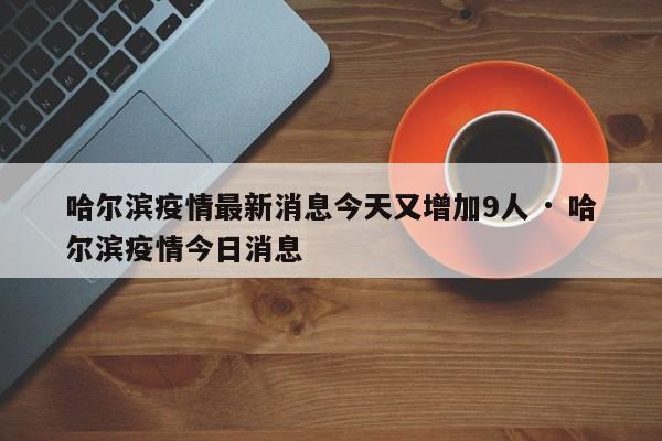 哈尔滨疫情最新消息今天又增加9人 · 哈尔滨疫情今日消息