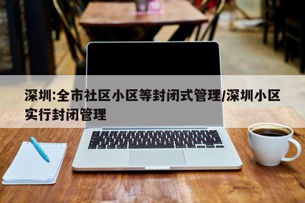 深圳:全市社区小区等封闭式管理/深圳小区实行封闭管理