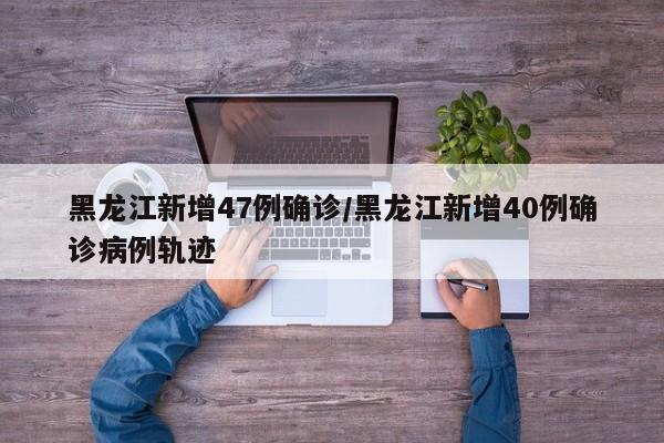 黑龙江新增47例确诊/黑龙江新增40例确诊病例轨迹