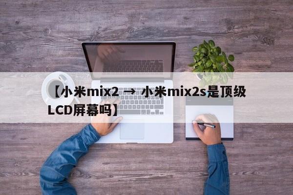 【小米mix2 → 小米mix2s是顶级LCD屏幕吗】