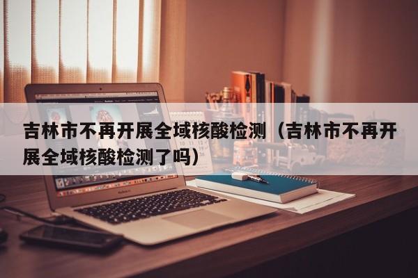 吉林市不再开展全域核酸检测(吉林市不再开展全域核酸检测了吗)