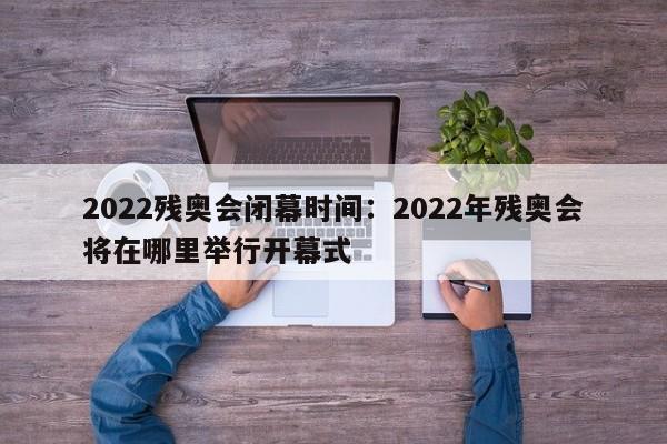 2022残奥会闭幕时间:2022年残奥会将在哪里举行开幕式