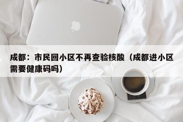 成都：市民回小区不再查验核酸（成都进小区需要健康码吗）
