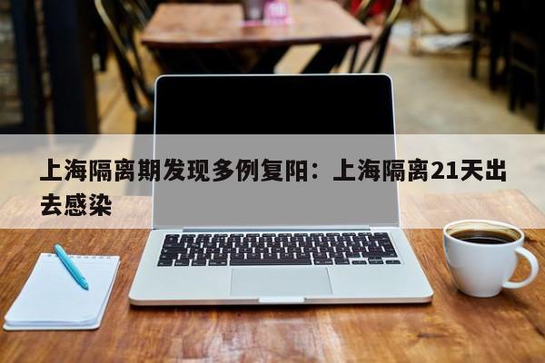 上海隔离期发现多例复阳：上海隔离21天出去感染