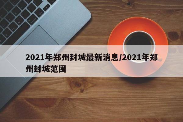 2021年郑州封城最新消息/2021年郑州封城范围