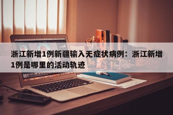 浙江新增1例新疆输入无症状病例：浙江新增1例是哪里的活动轨迹