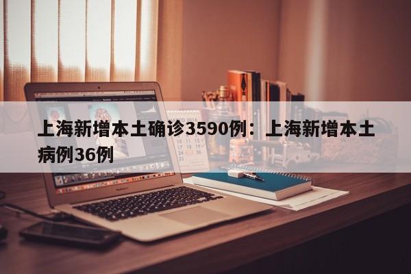 上海新增本土确诊3590例：上海新增本土病例36例