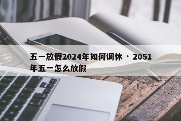 五一放假2024年如何调休 · 2051年五一怎么放假