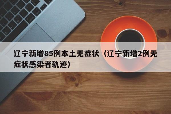 辽宁新增85例本土无症状(辽宁新增2例无症状感染者轨迹)