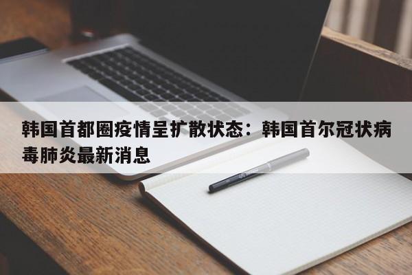 韩国首都圈疫情呈扩散状态:韩国首尔冠状病毒肺炎最新消息