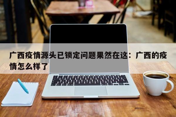 广西疫情源头已锁定问题果然在这:广西的疫情怎么样了