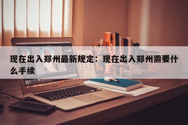 现在出入郑州最新规定:现在出入郑州需要什么手续
