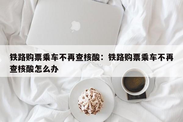 铁路购票乘车不再查核酸:铁路购票乘车不再查核酸怎么办