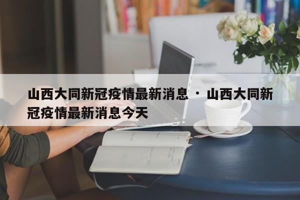 山西大同新冠疫情最新消息 · 山西大同新冠疫情最新消息今天