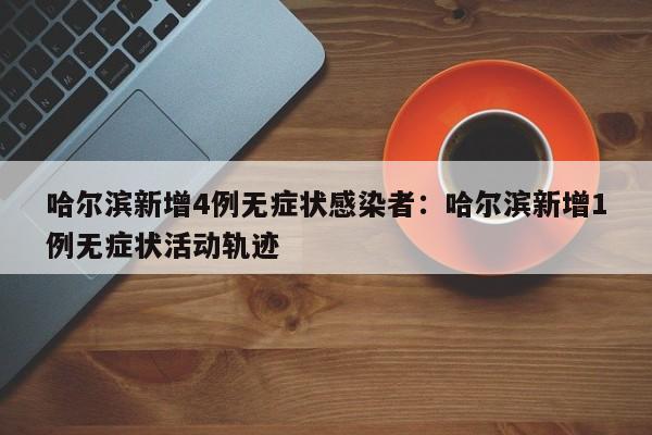 哈尔滨新增4例无症状感染者：哈尔滨新增1例无症状活动轨迹