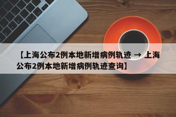 【上海公布2例本地新增病例轨迹 → 上海公布2例本地新增病例轨迹查询】