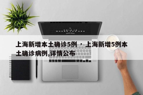 上海新增本土确诊5例 · 上海新增5例本土确诊病例,详情公布