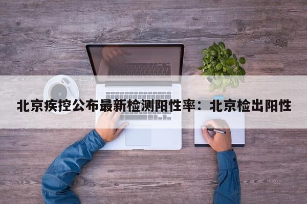 北京疾控公布最新检测阳性率:北京检出阳性