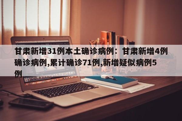 甘肃新增31例本土确诊病例:甘肃新增4例确诊病例,累计确诊71例,新增疑似病例5例